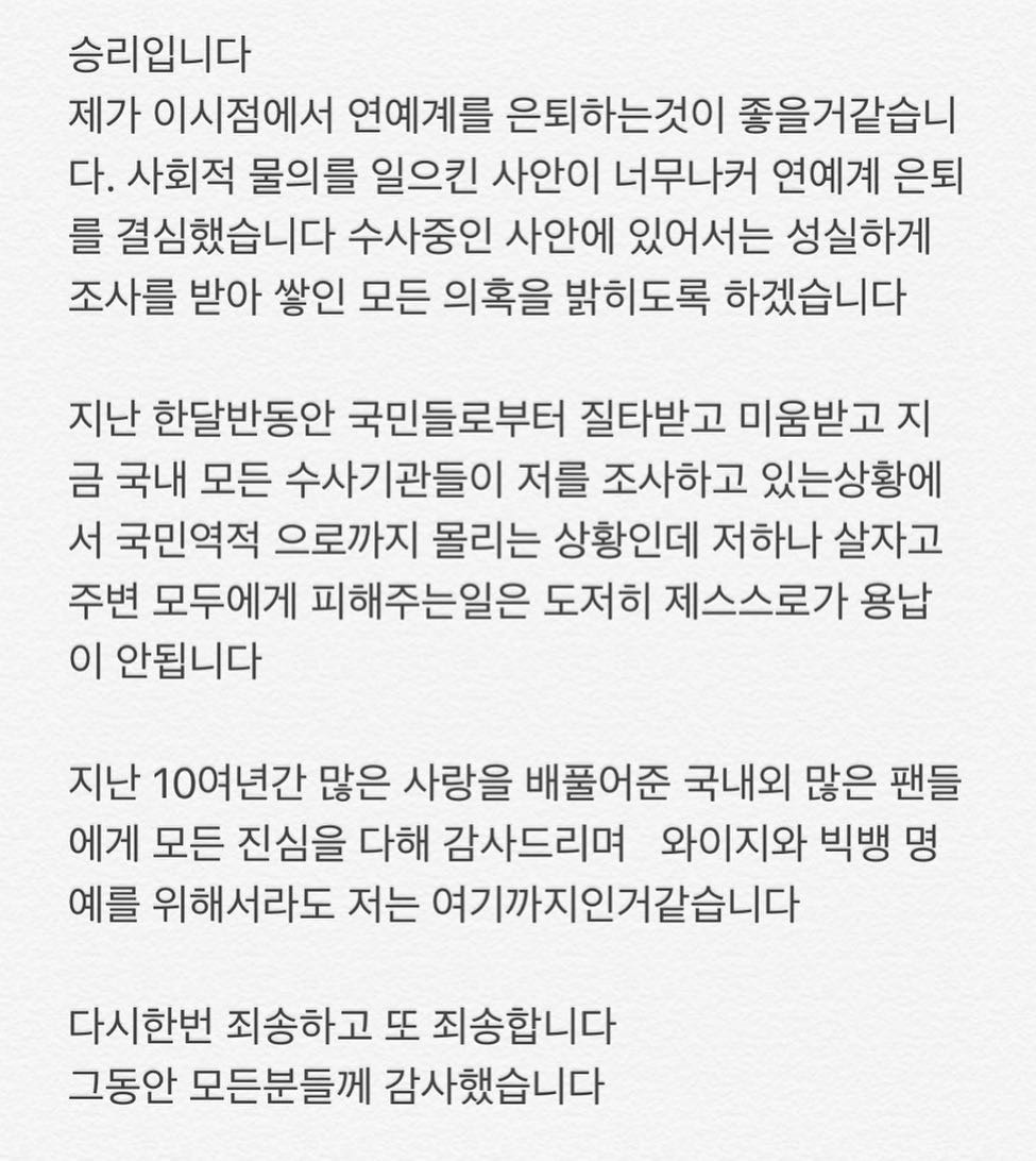 승리입니다제가 이시점에서 연예계를 은퇴를하는것이 좋을거같습니다. 사회적 물의를 일으킨 사안이 너무나 커 연예계 은퇴를 결심했습니다 수사중인 사안에 있어서는 성실하게 조사를 받아 쌓인 모든 의혹을 밝히도록 하겠습니다.지난 한달반동안 국민들로부터 질타받고 미움받고 지금 국내 모든 수사기관들이 저를 조사하고 있는 상황에서 국민역적 으로까지 몰리는 상황인데 저 하나 살자고 주변 모두에게 피해주는일은 도저히 제스스로가 용납이 안됩니다지난 10여 년간 많은 사랑을 베풀어준 국내외 많은 팬분들께 모든 진심을 다해 감사드리며 와이지와 빅뱅 명예를 위해서라도 저는 여기까지인거같습니다다시한번 죄송하고 또 죄송합니다그동안 모든분들께 감사했습니다